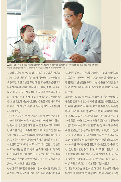 조은서양은 수술 후 20일 째부터 죽을 먹기 시작했으며 한 달째에는 6년 넘게 맞아온 영양주사를 끊고 밥을 먹기 시작했다. 수술을 집도한 김대연 부교수가 식사를 하고 있는 조 양을 흐뭇하게 바라보고 있다. 소아청소년병원 소ㅇ아외과 김대연 교수팀은 지난해 10월12일 만성 장 가성 폐색 증후군(이하 만성장폐색증후군)으로 6년간 투병해 온 조은서(7살)양에게 뇌사지로부터 적출한 복강 내 간 ,췌장,소장,위,십이지장,대장,비장 7개의 장기를 구낸 최초로 동시 이식하는데 성공했다. 복강 내 7개 장기의 동시 이식수술은 고난이도의 기술을 요하는 수술로 지금까지 국내에서는 3개 이상의 복강 내 동시 장기이식에 성공한 사례가 없다. 김대연 부교수는 "이번 수술은 국내에 많은 수는 아니지만 생존확률이 낮은 휘귀질환 환자에게 완치 가능성을 열어 준 중요한 결과라 볼수 있다. 간이식의 세계적인 대가인 이승규 교수의 지도 아래 오랜기간 쌓아온 노하우를 가진 장기이식팀의 역량과 협력이 중요한 성공요인이며 수술 후  밤낮없이 은서의 회복을 위해 힘쓴 의료진의 성과라고 할수 있다." 고이식 성공 소감을 밝히고 "은서는 늘 햄버거를 먹는 것과 다른 아이들과 같이 유치원과 학교에 가는 것을 꿈꾸던 여느 7살 여자 아이였다. 은서의 소박한 꿈을 이루는데 도움을 주게 되어 가장 기쁘다." 라고 말했다. 만성장폐색증후군은 장운동이 없어 음식을 먹으면 토하기 때문에 칼로리의 30%정도 밖에 흡수하지 못해 주사제로 나머지 70%를 보충해주는 것이 지금까지의 치료법이다. 전국에 환자가 10명 내외일 정도의 희귀 질환으로 1년 생존율 87% 4년생ㅈ존율 70%로 보고 되고 있으며 장기이식만이 유일한 완치 방법으로 알려져 있다. 조양은 2005년 미숙아로 태어나 만성장폐색증후군으로 진행되어 4살이 되기전 만성장폐색증으로 꼬인 위를 원상복귀 시켜주는 위염전 수술등을 다른 병원에서 받았다. 우리 병원으로 전원 된 이후에는 제대로 움직이지 않는 장 때문에 항문으로 대변을 보지 못하여 운동기능을 손실한 결장을 우회하는 대장루술을 시행하였다. 수술후에도 반복되는 장 폐색과 몸속 전해질불균형 염증 등으로 인해 복강내위 간 소장 대장등 주요 장기가 거의 기능을 하지 못했고 영양주라로 영양공급을 하며 하루하루 투병생활을 해오고 있었다. 하지만 주사를 통한 영양제 투여법도 간 손상 감염 장염 등의 합병증이 나타났고 조양이 영양제 치료를 계속할 경우 심한 혈관 손상을 가져와 더 이상 주사를 맞을 혈관이 없어지므로 결국은 치료기간이 길어지면 생존율이 낮아질 수 밖에 없는 상황이었다. 김대연 부교수는 조 양이 소화 장기 대부분의 기능을 잃었고 간 손상까지 있어 장기이식만이 유일한 치료방