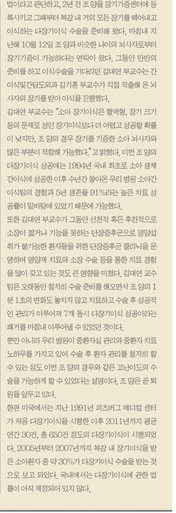 법이라고 판단하고 2년 전 조양을 장기기증센터에 등록시키고 그때부터 복강 내 거의 모든 장기를 떼어내고 이식하는 다장기이식 수술을 준비해 왔다. 마침내 지난해 10월12일 조양과 비슷한 나이의 뇌사지로부터 장기기증이 가능하다는 연락이 왔다. 그동안 만반의 준비를 하고 이식수술을 기다리던 김대연 부교수는 간이식및간담도외과 김기훈 부교수가 직접 적출해온 뇌사자의 장기를 받아 이식을 진행했다.김대연 부교수는 "소아 장기이식은 혈액형 장기크기등의 문제로 성인 장기이식보다 더 어렵고 성공할 확률이 낮지만 조양의 경우 장기를 기증한 소아 뇌사자와 많은 부분이 적합해 가능했다."고 밝혔다. 이번 조양의 다장기이식 성공에는 1994년 국내 최초로 소아 생채 간이식에 성공한 이후 수년간 쌓아온 우리 병원 소아간이식팀의 경험과 5년 생존율91%라는 높은 치료성공률이 밑바탕에 있었기 때문에 가능했다. 또한 김대연 부교수가 그동안 선천적 혹은 후천적으로 소장이 짧거나 기능을 못하는 단장증후군으로 영양섭취가 불가능한 환자들을 위한 단장증후군 클리닉을 운영하며 영양제 치료와 소장 수술 등을 통한 치료 경험을 많이 갖고 있는 것도 큰영향을 미쳤다. 김대연교수팀은 오랫동안 철저히 수술준비를 해오면서 조양의1분1초의 변화도 놓치지 않고 치료하고 수술후 성공적인 관리가 이루어져 7개 동시 다장기이식 성공이라는 쾌거를 마침내 이루어 낼 수 있었던 것이다. 뿐만 아니라 우리 병원이 중환자실 관리와 중환자 치료 노하우를 가지고 있어 수술 후 환자 관리를 철저히 할수 있는 점도 이번 조양의 경우와 같은 고난이도의 수술을 가능하게 할수 있었다는 설명이다. 조양은 곧 퇴원을 앞두고 있다. 한편 미국에서는 지난 1991년 피츠버그 메디컬 센터가 처음 다장기이식을 시행한 이후 2011년까지 평균 연간 30건 총 650건 정도의 다장기이식이 시행되었다. 2005년부터 2007년까지 복강 내 장기이식을 받은 소아환자 중 약 30%가 다장기 이식 수술을 받는 것으로 보고 되었다. 국내에서는 다장기이식에 관한 법률이 아직 제정되어 있지 않다.