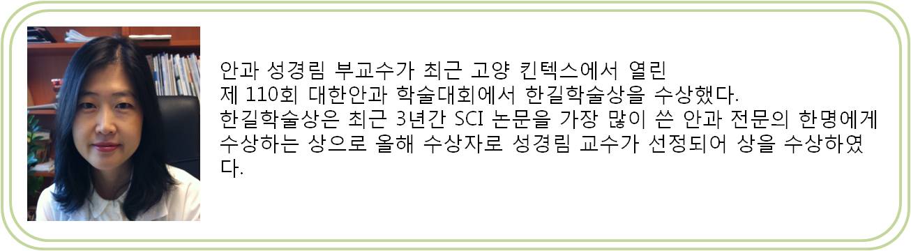 안과 성경림 부교수가 최근 고양 킨텍스에서 열린 제 110회 대한안과 학술대회에서 한길학술상을 수상했다. 한길학술상은 최근 3년간 SCI 논문을 가장 많이 쓴 안과 전문의 한명에게 수상하는 상으로 올해 수상자로 성경림 교수가 선정되어 상을 수상하였다.