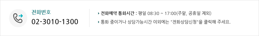 전화번호 02-3010-1300 전화예약 통화시간 : 평일 08:30 ~17:00(주말, 공휴일 제외) 통화중이거나 상담가능시간 이외에는 '전화상담신청'을 클릭해주세요.