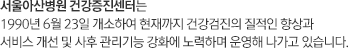 서울아산병원 건강증진센터는 1990년 6월 23일 개소하여 현재까지 건강검진의 질적인 향상과 서비스 개선 및 사후 관리기능 강화에 노력하며 운영해 나가고 있습니다.
